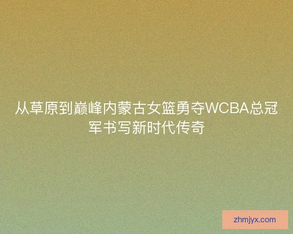 从草原到巅峰内蒙古女篮勇夺WCBA总冠军书写新时代传奇