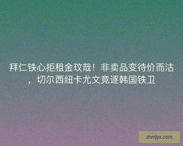 拜仁铁心拒租金玟哉！非卖品变待价而沽，切尔西纽卡尤文竞逐韩国铁卫