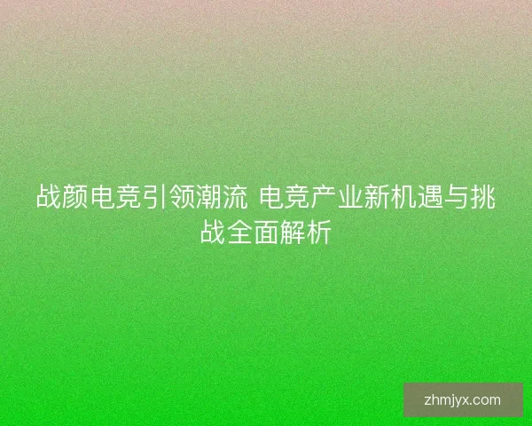 战颜电竞引领潮流 电竞产业新机遇与挑战全面解析