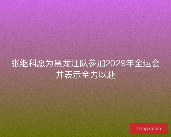 张继科愿为黑龙江队参加2029年全运会并表示全力以赴 张继科愿为黑龙江队参加2029年全运会并表示全力以赴