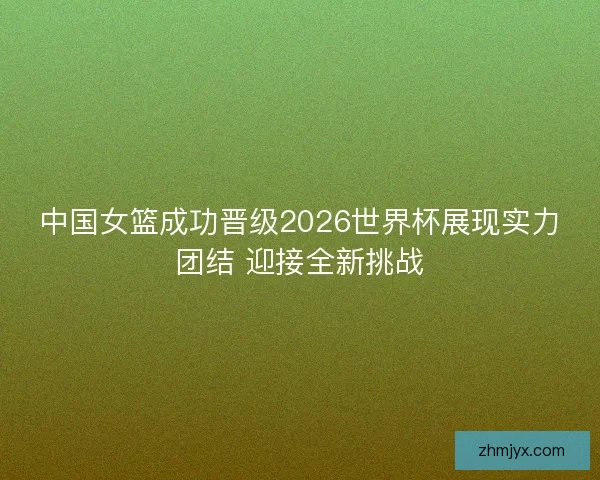 中国女篮成功晋级2026世界杯展现实力团结 迎接全新挑战