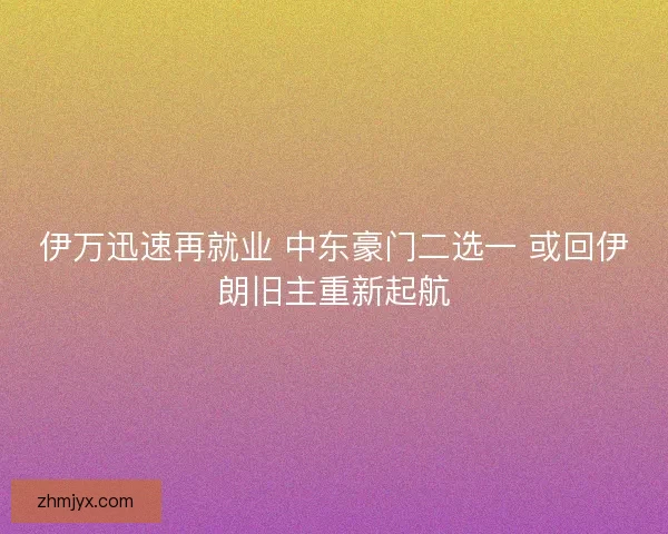伊万迅速再就业 中东豪门二选一 或回伊朗旧主重新起航