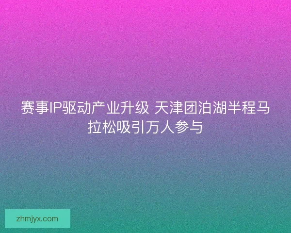 赛事IP驱动产业升级 天津团泊湖半程马拉松吸引万人参与 赛事IP驱动产业升级 天津团泊湖半程马拉松吸引万人参与