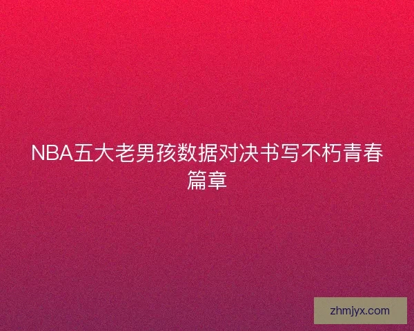NBA五大老男孩数据对决书写不朽青春篇章