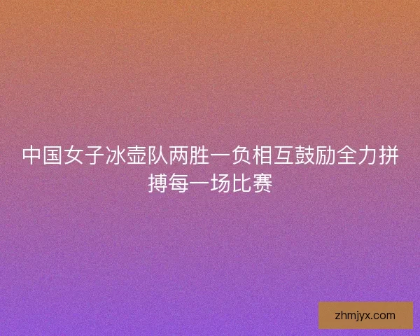 中国女子冰壶队两胜一负相互鼓励全力拼搏每一场比赛