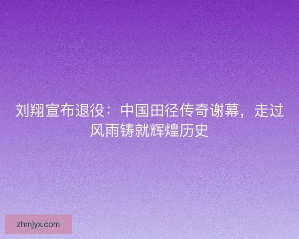 刘翔宣布退役:中国田径传奇谢幕,走过风雨铸就辉煌历史 刘翔宣布退役:中国田径传奇谢幕,走过风雨铸就辉煌历史
